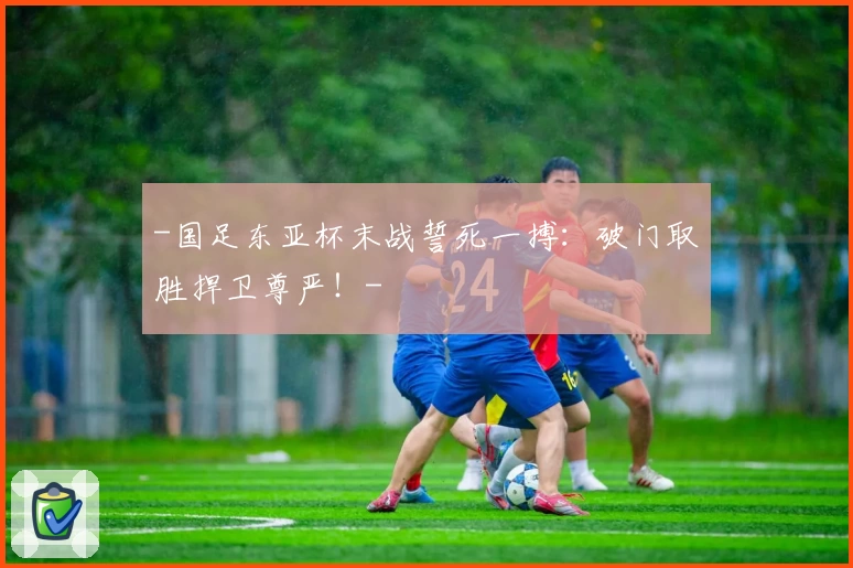-国足东亚杯末战誓死一搏:破门取胜捍卫尊严!-