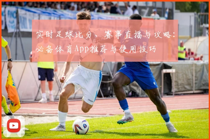 实时足球比分、赛事直播与攻略:必备体育App推荐与使用技巧