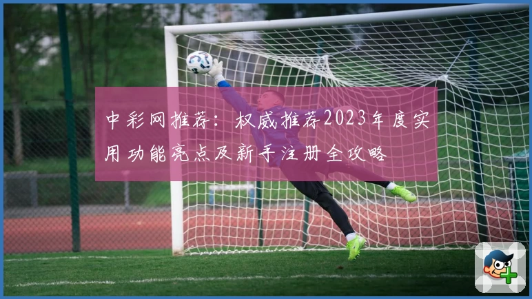 中彩网推荐：权威推荐2023年度实用功能亮点及新手注册全攻略