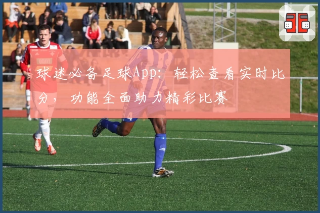 球迷必备足球App：轻松查看实时比分，功能全面助力精彩比赛