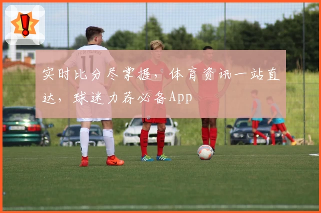 实时比分尽掌握，体育资讯一站直达，球迷力荐必备App