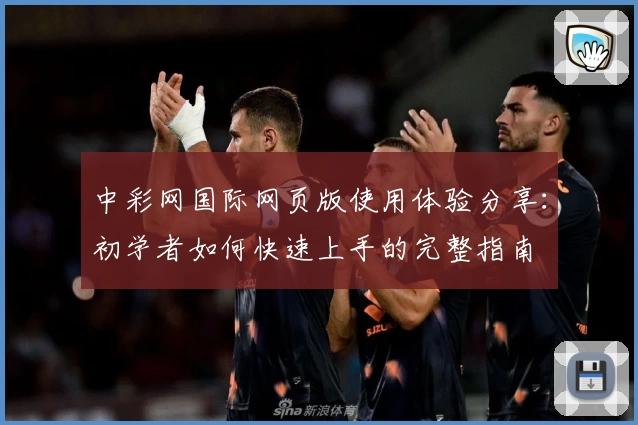 中彩网国际网页版使用体验分享:初学者如何快速上手的完整指南