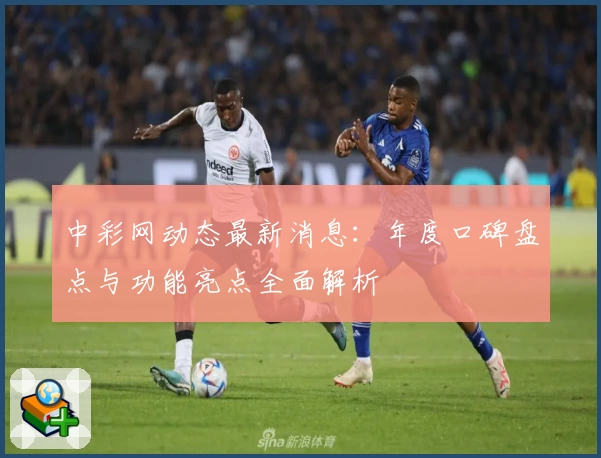 中彩网动态最新消息:年度口碑盘点与功能亮点全面解析