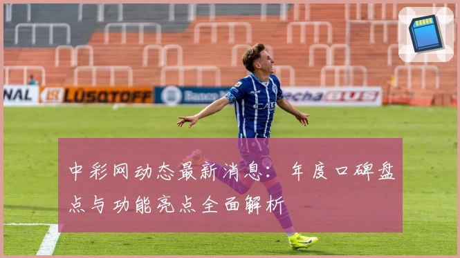 中彩网动态最新消息:年度口碑盘点与功能亮点全面解析