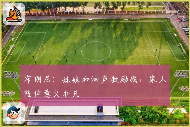 布朗尼：妹妹加油声激励我，家人陪伴意义非凡