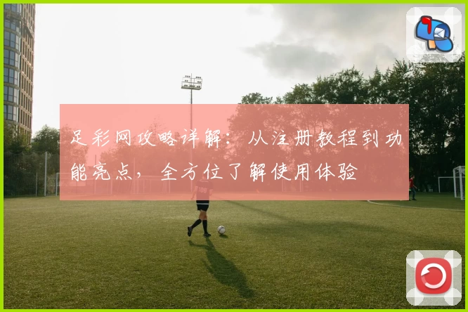 足彩网攻略详解：从注册教程到功能亮点，全方位了解使用体验