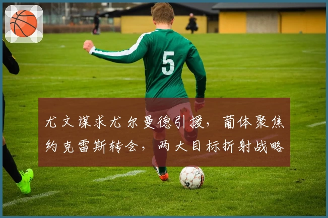 尤文谋求尤尔曼德引援，葡体聚焦约克雷斯转会，两大目标折射战略布局