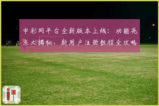 中彩网平台全新版本上线：功能亮点大揭秘，新用户注册教程全攻略