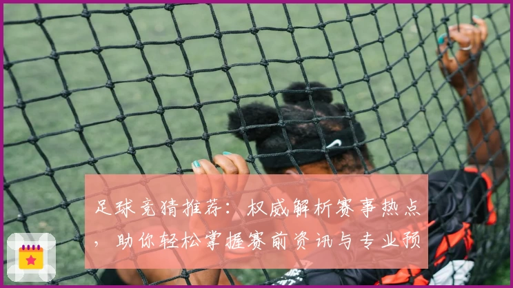 足球竞猜推荐：权威解析赛事热点，助你轻松掌握赛前资讯与专业预测