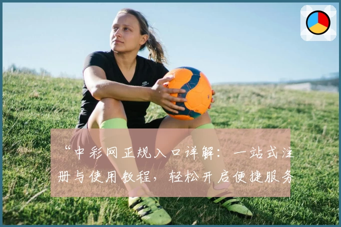 “中彩网正规入口详解：一站式注册与使用教程，轻松开启便捷服务”